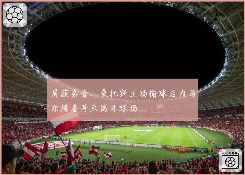 屏蔽杂音,桑托斯主场输球后内马尔捂着耳朵离开球场