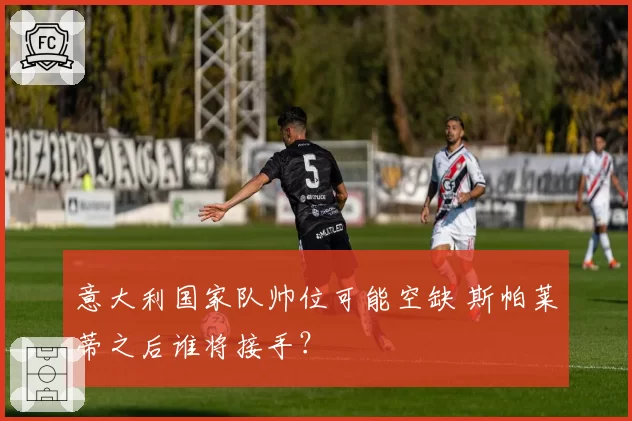 意大利国家队帅位可能空缺 斯帕莱蒂之后谁将接手?