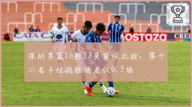 深圳男篮16胜13负紧咬北控,第十二名卡位战胜场差仅0.5场