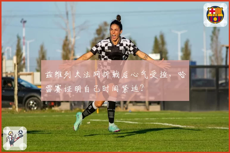 兹维列夫法网折戟后心气受挫，哈雷赛证明自己时间紧迫？