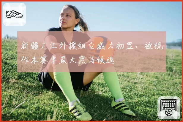 新疆广汇外援组合威力初显，被视作本赛季最大黑马候选