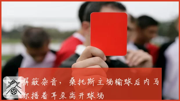 屏蔽杂音，桑托斯主场输球后内马尔捂着耳朵离开球场