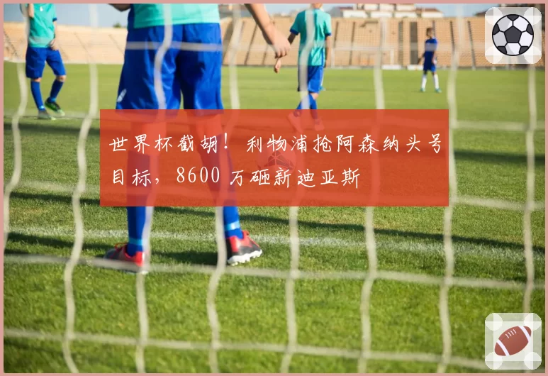 世界杯截胡!利物浦抢阿森纳头号目标,8600 万砸新迪亚斯
