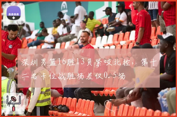 深圳男篮16胜13负紧咬北控，第十二名卡位战胜场差仅0.5场
