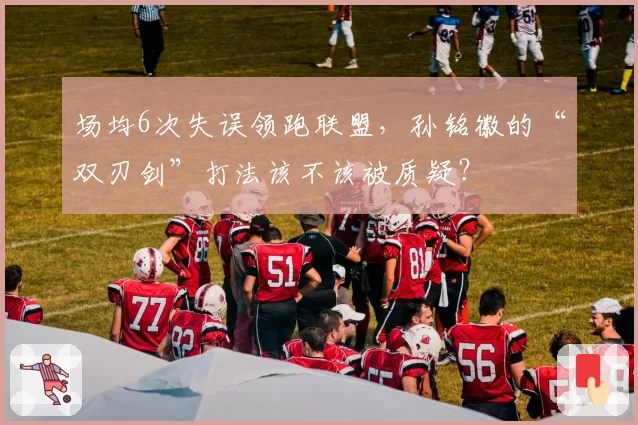 场均6次失误领跑联盟，孙铭徽的“双刃剑”打法该不该被质疑？
