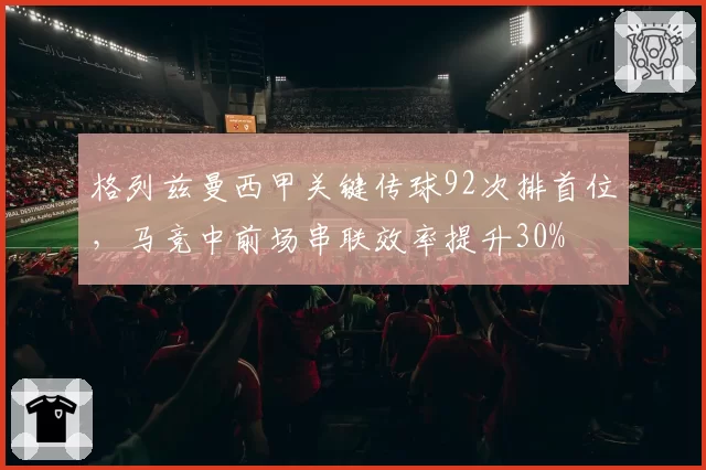 格列兹曼西甲关键传球92次排首位，马竞中前场串联效率提升30%