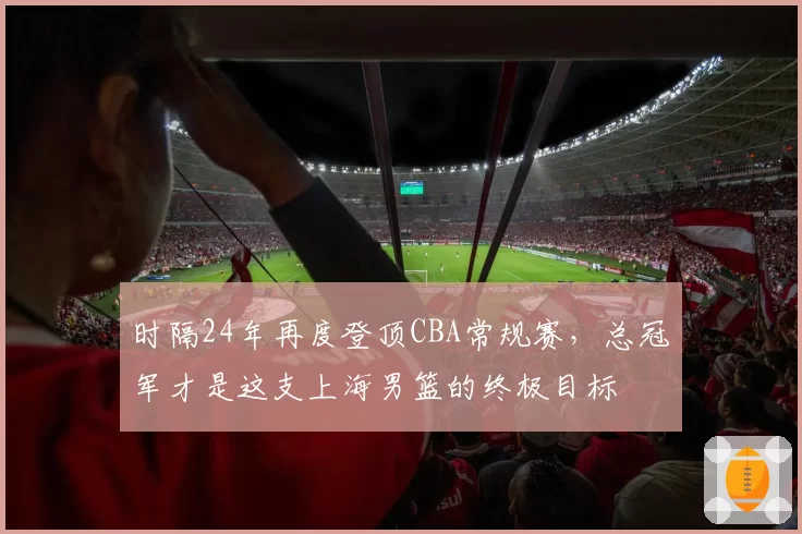 时隔24年再度登顶CBA常规赛，总冠军才是这支上海男篮的终极目标