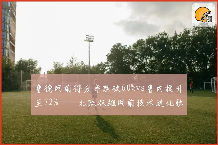鲁德网前得分率跌破60%vs鲁内提升至72%——北欧双雄网前技术进化轨迹