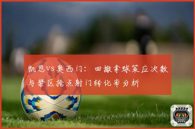 凯恩vs奥西门：回撤拿球策应次数与禁区抢点射门转化率分析