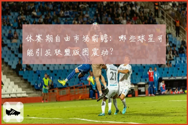 休赛期自由市场前瞻：哪些球星可能引发联盟版图震动？