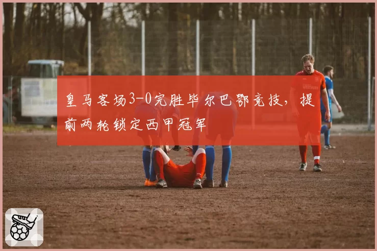 皇马客场3-0完胜毕尔巴鄂竞技,提前两轮锁定西甲冠军