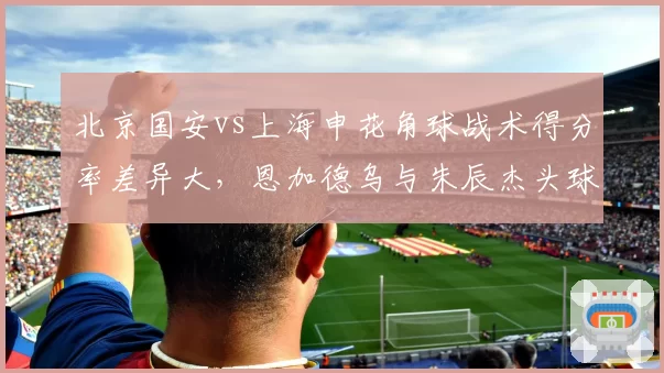 北京国安vs上海申花角球战术得分率差异大，恩加德乌与朱辰杰头球争顶数据同场较量