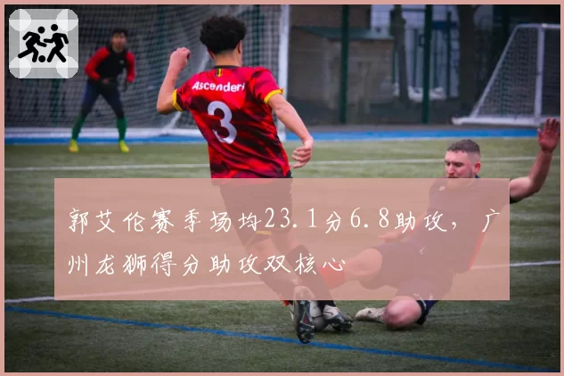 郭艾伦赛季场均23.1分6.8助攻,广州龙狮得分助攻双核心