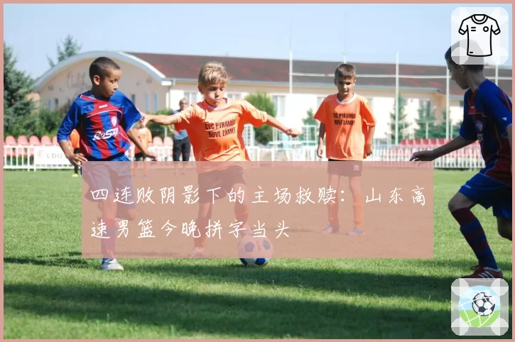 四连败阴影下的主场救赎：山东高速男篮今晚拼字当头