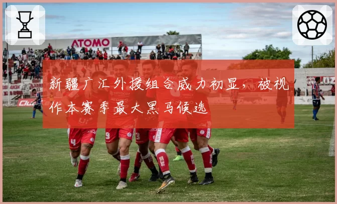 新疆广汇外援组合威力初显,被视作本赛季最大黑马候选