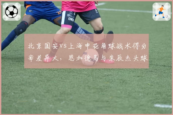 北京国安vs上海申花角球战术得分率差异大，恩加德乌与朱辰杰头球争顶数据同场较量