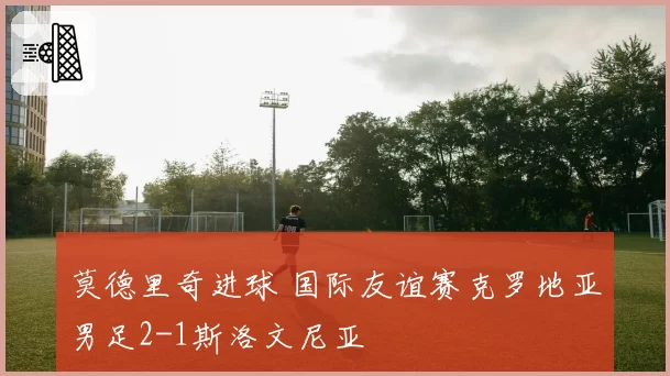 莫德里奇进球 国际友谊赛克罗地亚男足2-1斯洛文尼亚