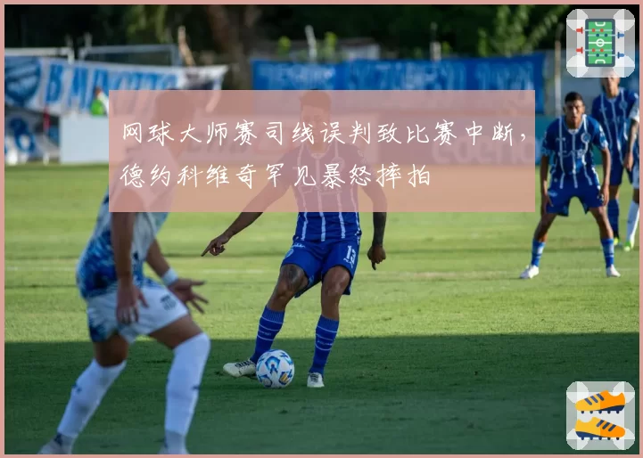 网球大师赛司线误判致比赛中断，德约科维奇罕见暴怒摔拍