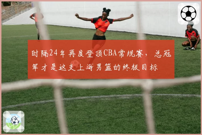 时隔24年再度登顶CBA常规赛，总冠军才是这支上海男篮的终极目标