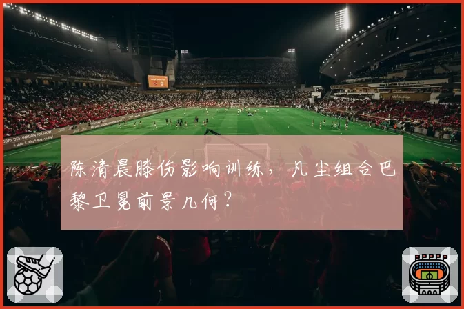 陈清晨膝伤影响训练,凡尘组合巴黎卫冕前景几何?