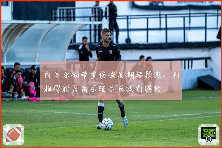内马尔韧带重伤恢复期超预期,利雅得新月高层暗示或提前解约