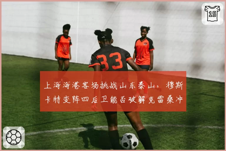 上海海港客场挑战山东泰山,穆斯卡特变阵四后卫能否破解克雷桑冲击波