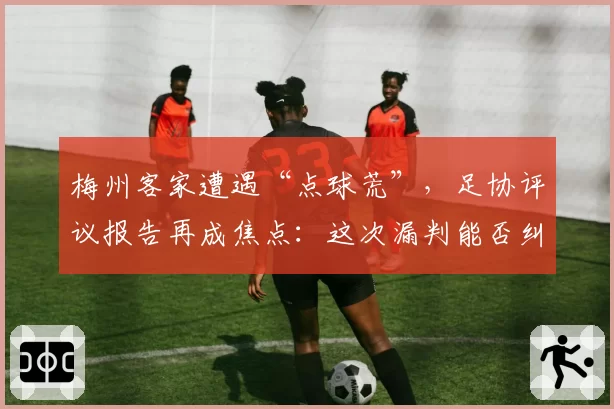 梅州客家遭遇“点球荒”，足协评议报告再成焦点：这次漏判能否纠正？