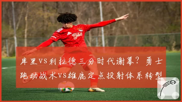 库里vs利拉德三分时代谢幕?勇士跑动战术vs雄鹿定点投射体系转型