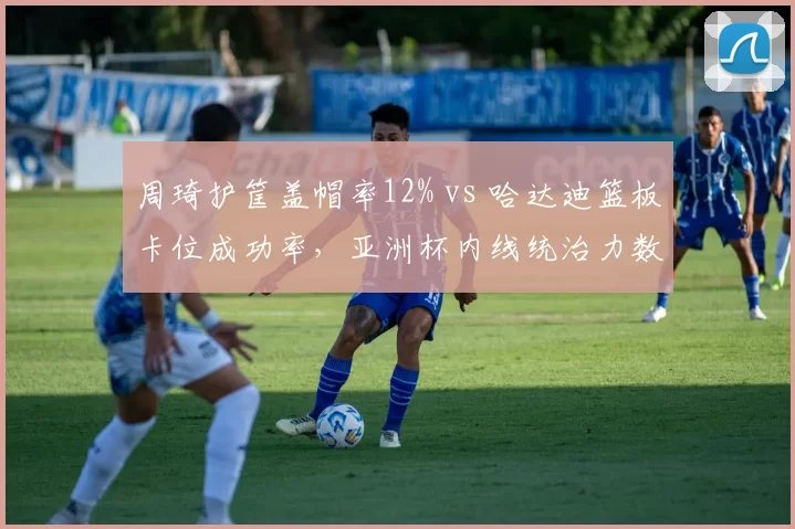 周琦护筐盖帽率12% vs 哈达迪篮板卡位成功率,亚洲杯内线统治力数据对决