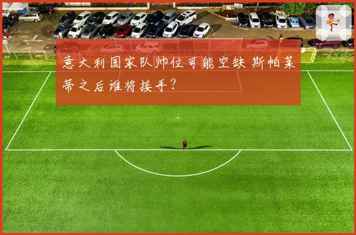 意大利国家队帅位可能空缺 斯帕莱蒂之后谁将接手?