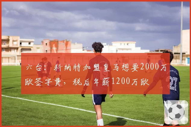 六台:科纳特加盟皇马想要2000万欧签字费,税后年薪1200万欧