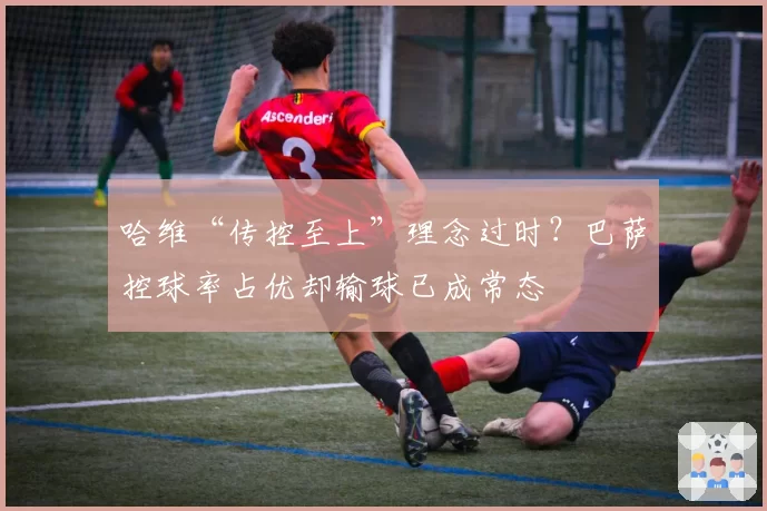 哈维“传控至上”理念过时？巴萨控球率占优却输球已成常态