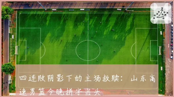 四连败阴影下的主场救赎：山东高速男篮今晚拼字当头
