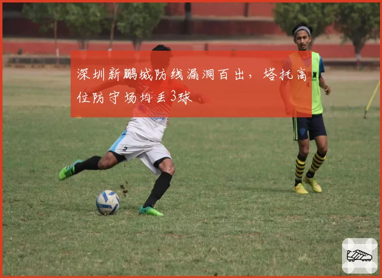 深圳新鹏城防线漏洞百出,塔托高位防守场均丢3球