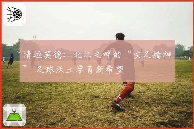 清远英德：北江之畔的“女足精神” 足球沃土孕育新希望