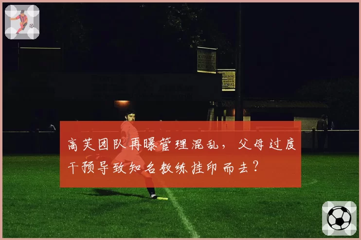 高芙团队再曝管理混乱，父母过度干预导致知名教练挂印而去？