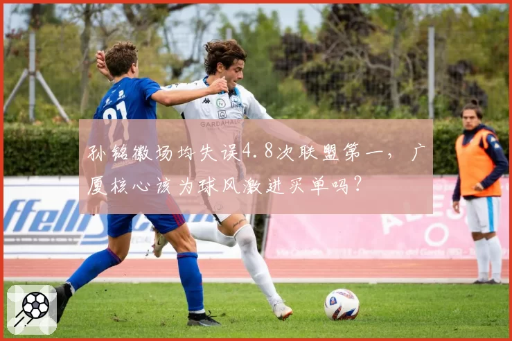 孙铭徽场均失误4.8次联盟第一,广厦核心该为球风激进买单吗?