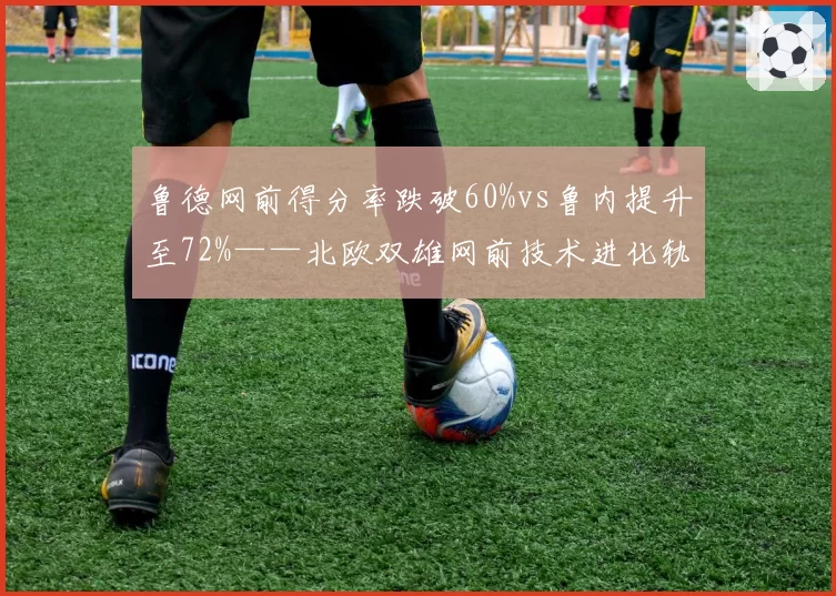 鲁德网前得分率跌破60%vs鲁内提升至72%——北欧双雄网前技术进化轨迹