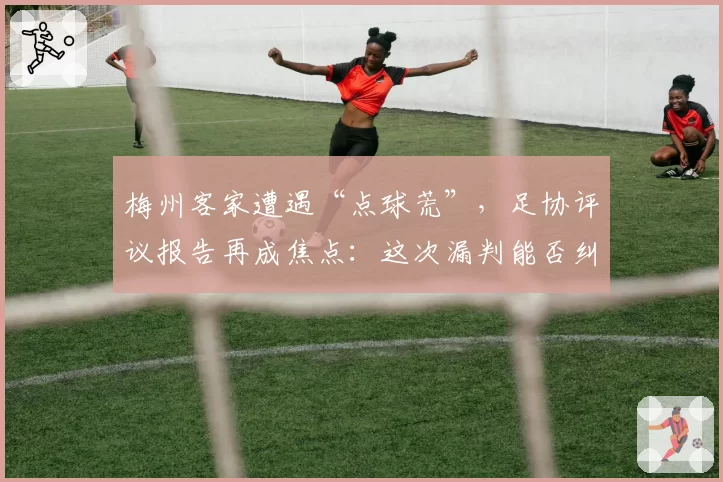 梅州客家遭遇“点球荒”，足协评议报告再成焦点：这次漏判能否纠正？
