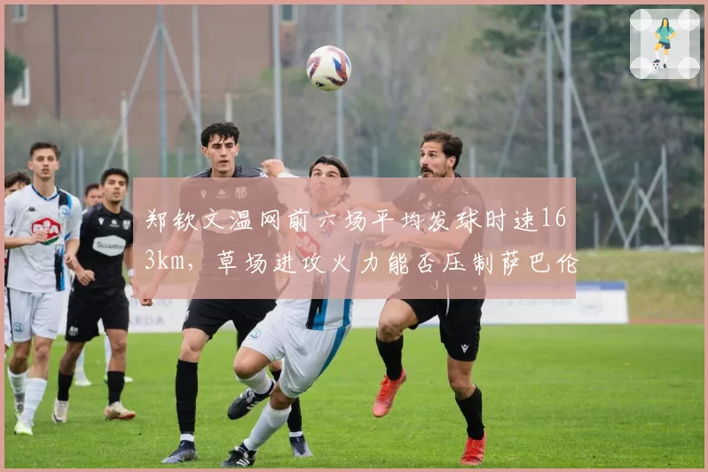 郑钦文温网前六场平均发球时速163km,草场进攻火力能否压制萨巴伦卡