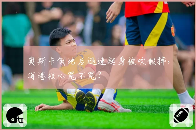 奥斯卡倒地后迅速起身被吹假摔，海港核心冤不冤？