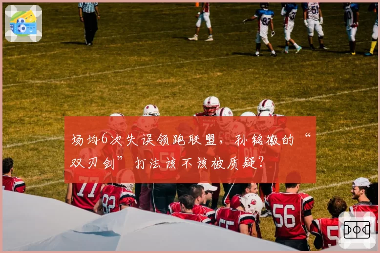 场均6次失误领跑联盟，孙铭徽的“双刃剑”打法该不该被质疑？