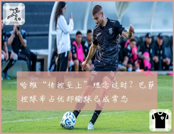 哈维“传控至上”理念过时？巴萨控球率占优却输球已成常态