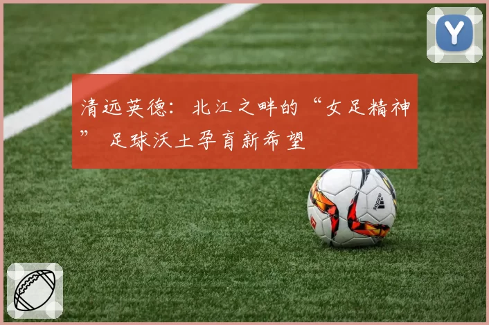 清远英德:北江之畔的“女足精神” 足球沃土孕育新希望